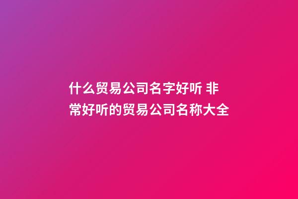 什么贸易公司名字好听 非常好听的贸易公司名称大全-第1张-公司起名-玄机派